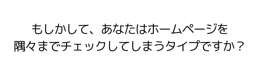 もしかして、あなたはホームページを隅々までチェックしてしまうタイプですか？
